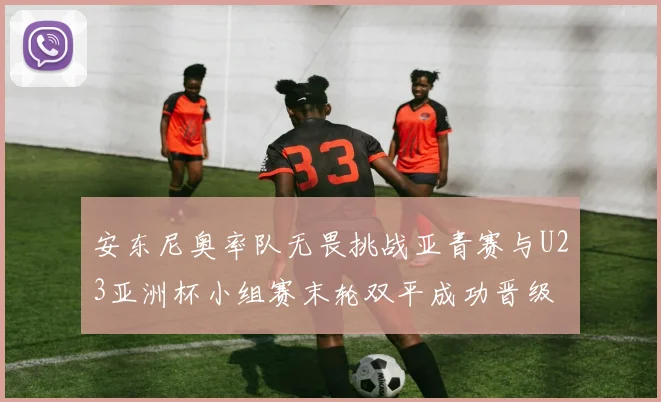 安东尼奥率队无畏挑战亚青赛与U23亚洲杯小组赛末轮双平成功晋级