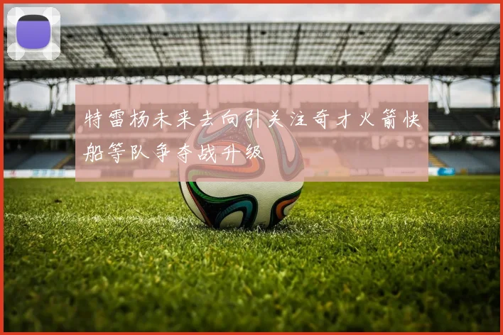 特雷杨未来去向引关注奇才火箭快船等队争夺战升级