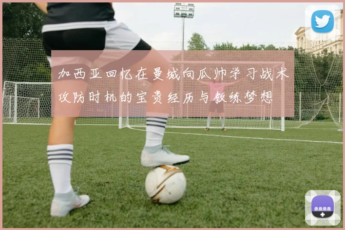 加西亚回忆在曼城向瓜帅学习战术攻防时机的宝贵经历与教练梦想