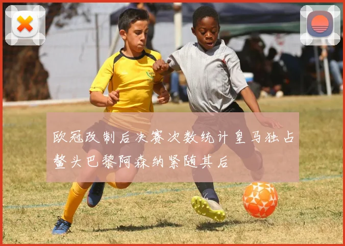 欧冠改制后决赛次数统计皇马独占鳌头巴黎阿森纳紧随其后