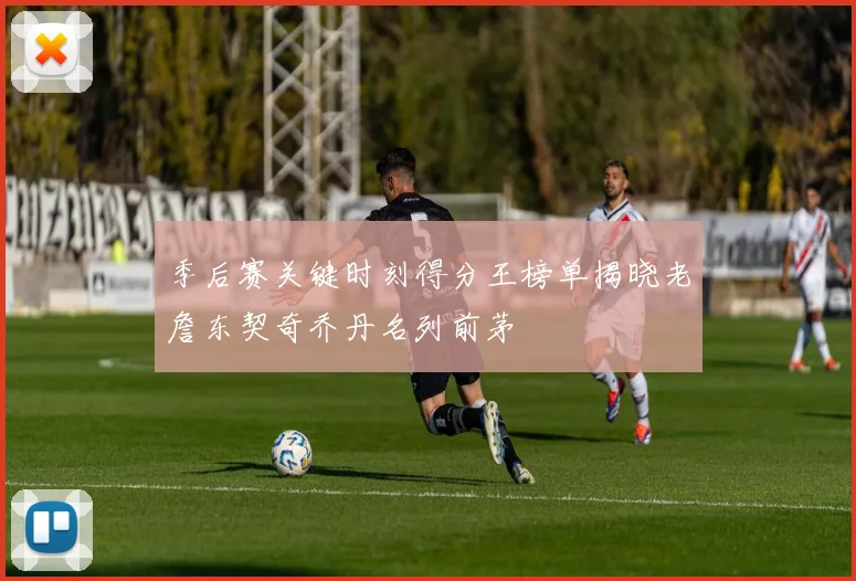 季后赛关键时刻得分王榜单揭晓老詹东契奇乔丹名列前茅