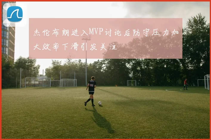 杰伦布朗进入MVP讨论后防守压力加大效率下滑引发关注