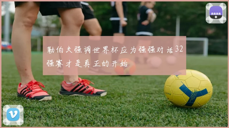 勒伯夫强调世界杯应为强强对话32强赛才是真正的开始