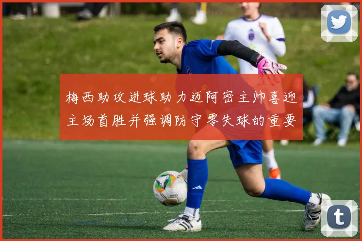 梅西助攻进球助力迈阿密主帅喜迎主场首胜并强调防守零失球的重要性