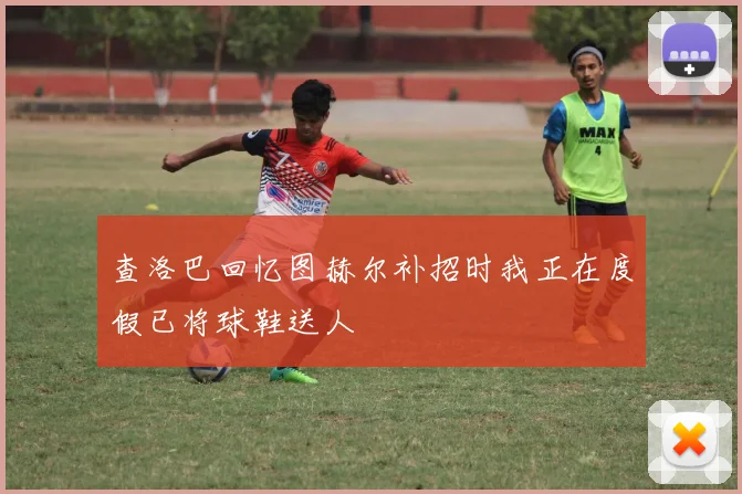 查洛巴回忆图赫尔补招时我正在度假已将球鞋送人
