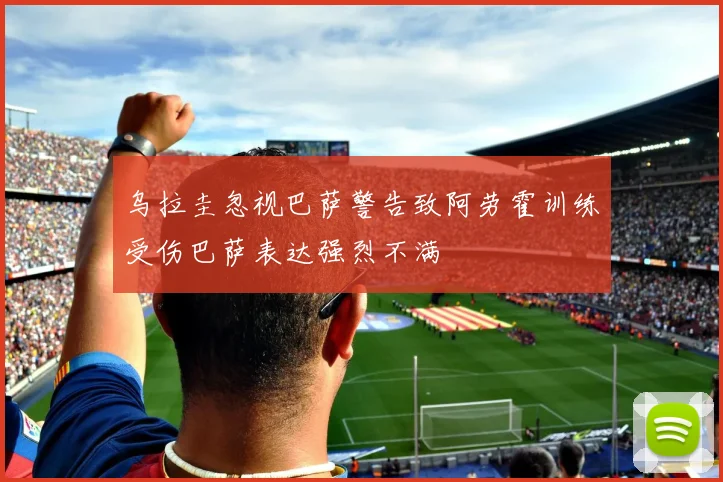 乌拉圭忽视巴萨警告致阿劳霍训练受伤巴萨表达强烈不满