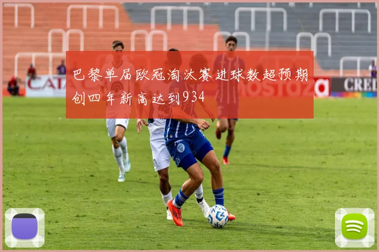 巴黎单届欧冠淘汰赛进球数超预期创四年新高达到934