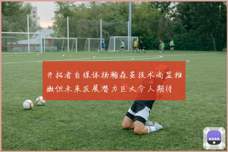 开拓者自媒体杨瀚森虽技术尚显稚嫩但未来发展潜力巨大令人期待