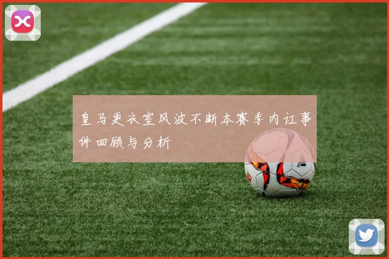 皇马更衣室风波不断本赛季内讧事件回顾与分析