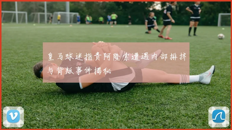 皇马球迷指责阿隆索遭遇内部排挤与背叛事件揭秘