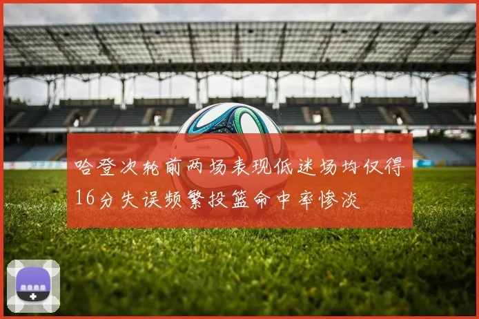 哈登次轮前两场表现低迷场均仅得16分失误频繁投篮命中率惨淡