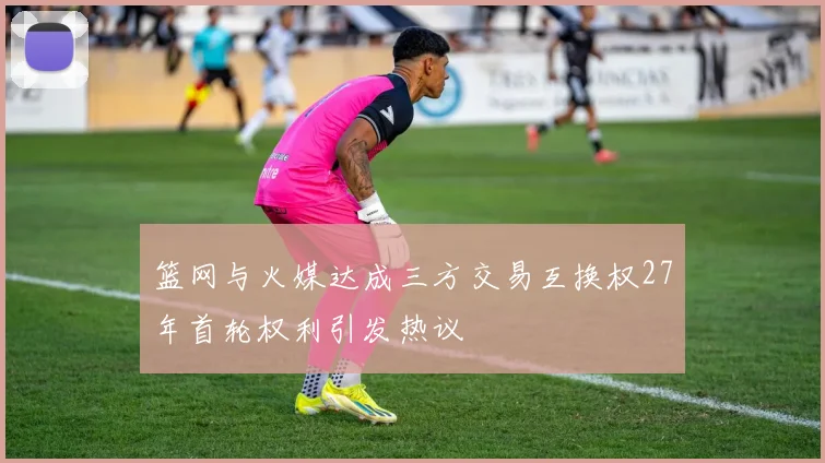 篮网与火媒达成三方交易互换权27年首轮权利引发热议